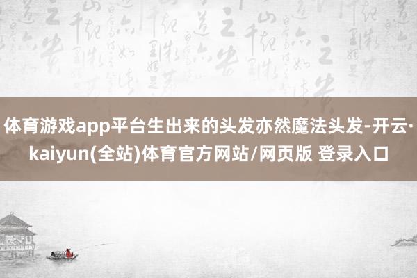 体育游戏app平台生出来的头发亦然魔法头发-开云·kaiyun(全站)体育官方网站/网页版 登录入口