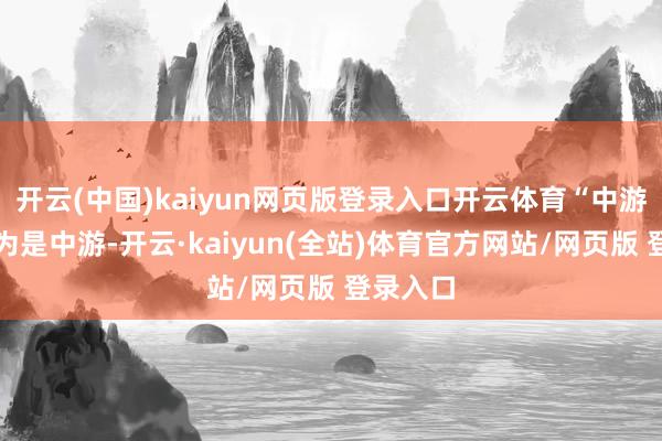 开云(中国)kaiyun网页版登录入口开云体育“中游？我认为是中游-开云·kaiyun(全站)体育官方网站/网页版 登录入口
