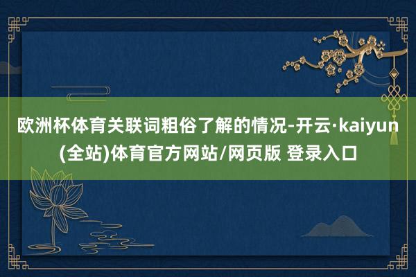 欧洲杯体育关联词粗俗了解的情况-开云·kaiyun(全站)体育官方网站/网页版 登录入口