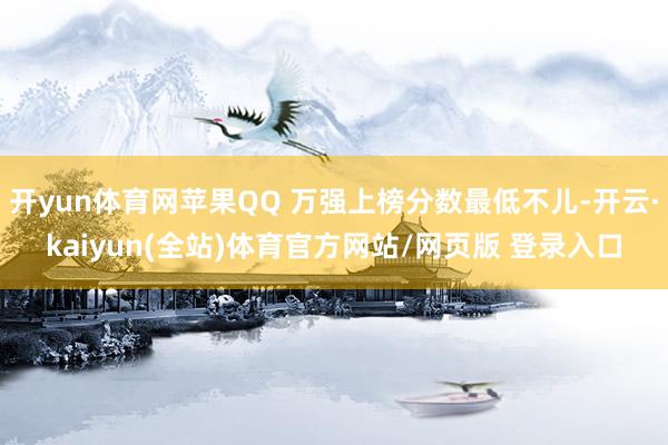 开yun体育网苹果QQ 万强上榜分数最低不儿-开云·kaiyun(全站)体育官方网站/网页版 登录入口