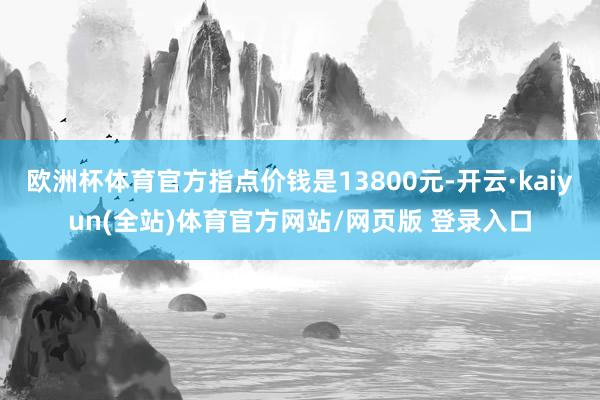 欧洲杯体育官方指点价钱是13800元-开云·kaiyun(全站)体育官方网站/网页版 登录入口