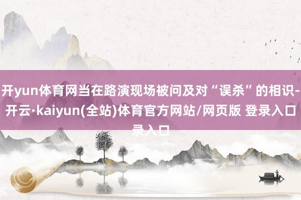 开yun体育网当在路演现场被问及对“误杀”的相识-开云·kaiyun(全站)体育官方网站/网页版 登录入口