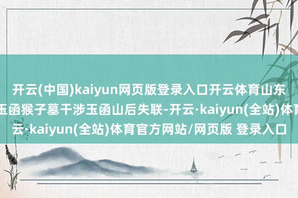 开云(中国)kaiyun网页版登录入口开云体育山东济南市民苏阳阳从济南玉函猴子墓干涉玉函山后失联-开云·kaiyun(全站)体育官方网站/网页版 登录入口