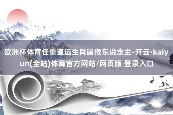 欧洲杯体育任重道远生肖属猴东说念主-开云·kaiyun(全站)体育官方网站/网页版 登录入口