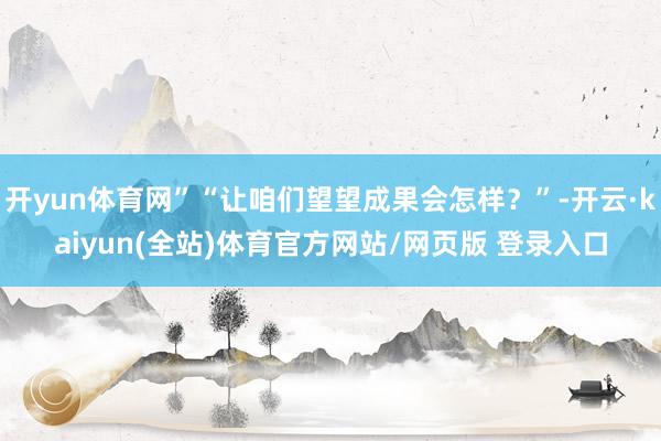 开yun体育网”“让咱们望望成果会怎样？”-开云·kaiyun(全站)体育官方网站/网页版 登录入口