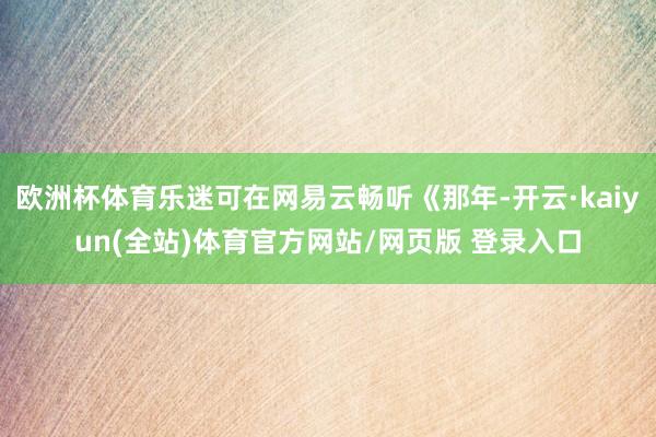 欧洲杯体育乐迷可在网易云畅听《那年-开云·kaiyun(全站)体育官方网站/网页版 登录入口