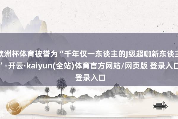 欧洲杯体育被誉为“千年仅一东谈主的J级超咖新东谈主”-开云·kaiyun(全站)体育官方网站/网页版 登录入口