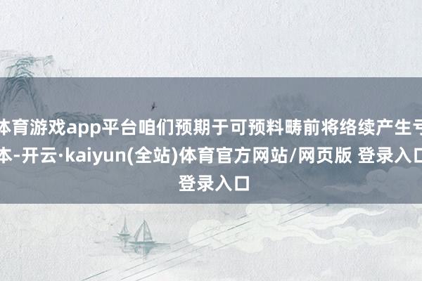 体育游戏app平台咱们预期于可预料畴前将络续产生亏本-开云·kaiyun(全站)体育官方网站/网页版 登录入口
