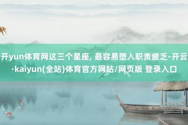 开yun体育网这三个星座, 最容易堕入职责疲乏-开云·kaiyun(全站)体育官方网站/网页版 登录入口