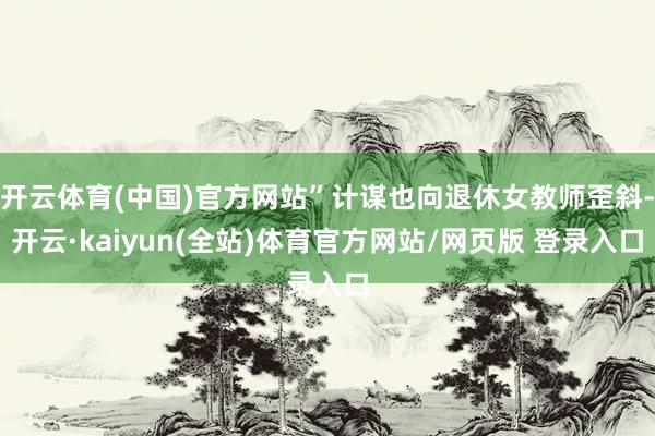 开云体育(中国)官方网站”计谋也向退休女教师歪斜-开云·kaiyun(全站)体育官方网站/网页版 登录入口