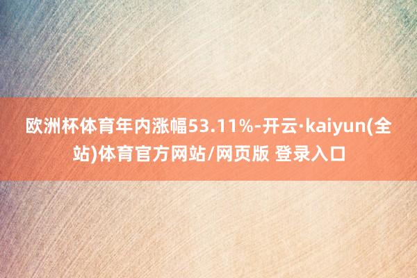 欧洲杯体育年内涨幅53.11%-开云·kaiyun(全站)体育官方网站/网页版 登录入口