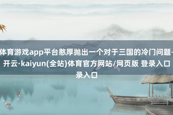 体育游戏app平台憨厚抛出一个对于三国的冷门问题-开云·kaiyun(全站)体育官方网站/网页版 登录入口