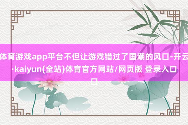 体育游戏app平台不但让游戏错过了国潮的风口-开云·kaiyun(全站)体育官方网站/网页版 登录入口
