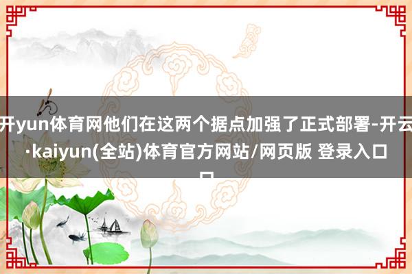 开yun体育网他们在这两个据点加强了正式部署-开云·kaiyun(全站)体育官方网站/网页版 登录入口