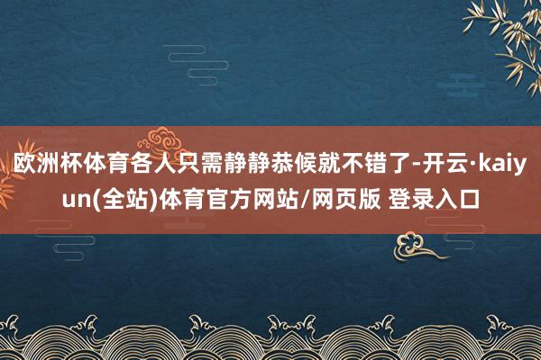 欧洲杯体育各人只需静静恭候就不错了-开云·kaiyun(全站)体育官方网站/网页版 登录入口