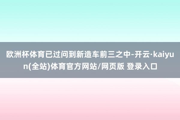 欧洲杯体育已过问到新造车前三之中-开云·kaiyun(全站)体育官方网站/网页版 登录入口