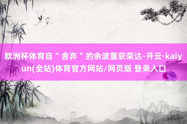 欧洲杯体育自＂舍弃＂的余波重获荣达-开云·kaiyun(全站)体育官方网站/网页版 登录入口