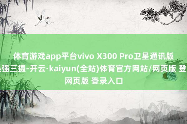 体育游戏app平台vivo X300 Pro卫星通讯版后置最强三摄-开云·kaiyun(全站)体育官方网站/网页版 登录入口