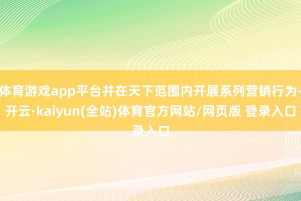 体育游戏app平台并在天下范围内开展系列营销行为-开云·kaiyun(全站)体育官方网站/网页版 登录入口