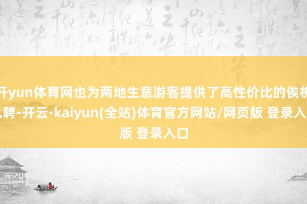 开yun体育网也为两地生意游客提供了高性价比的俟机礼聘-开云·kaiyun(全站)体育官方网站/网页版 登录入口