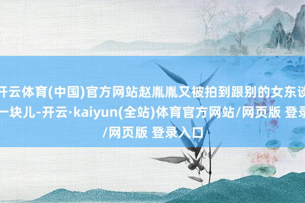 开云体育(中国)官方网站赵胤胤又被拍到跟别的女东谈主走一块儿-开云·kaiyun(全站)体育官方网站/网页版 登录入口