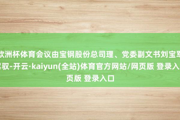 欧洲杯体育会议由宝钢股份总司理、党委副文书刘宝军驾驭-开云·kaiyun(全站)体育官方网站/网页版 登录入口