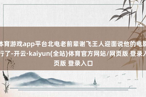 体育游戏app平台北电老前辈谢飞王人迎面说他的电影不行了-开云·kaiyun(全站)体育官方网站/网页版 登录入口