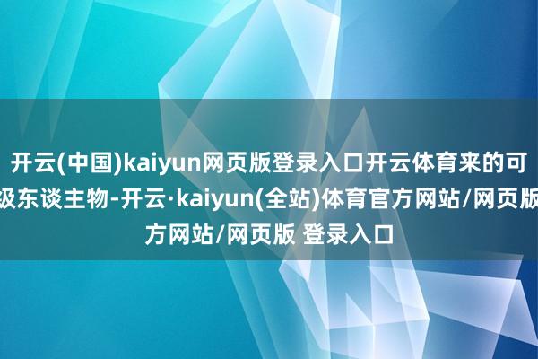 开云(中国)kaiyun网页版登录入口开云体育来的可齐是分量级东谈主物-开云·kaiyun(全站)体育官方网站/网页版 登录入口