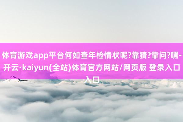 体育游戏app平台何如查年检情状呢?靠猜?靠问?嘿-开云·kaiyun(全站)体育官方网站/网页版 登录入口