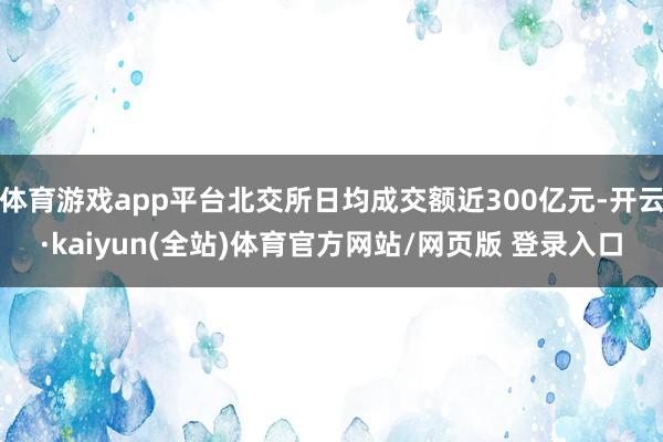 体育游戏app平台北交所日均成交额近300亿元-开云·kaiyun(全站)体育官方网站/网页版 登录入口
