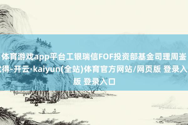 体育游戏app平台工银瑞信FOF投资部基金司理周崟觉得-开云·kaiyun(全站)体育官方网站/网页版 登录入口