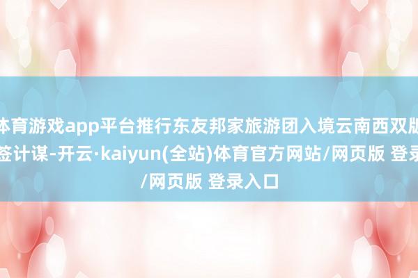 体育游戏app平台推行东友邦家旅游团入境云南西双版纳免签计谋-开云·kaiyun(全站)体育官方网站/网页版 登录入口
