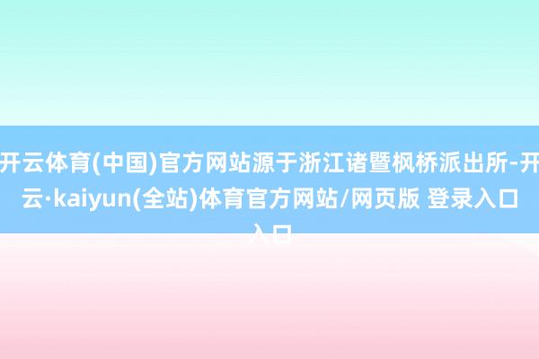 开云体育(中国)官方网站源于浙江诸暨枫桥派出所-开云·kaiyun(全站)体育官方网站/网页版 登录入口