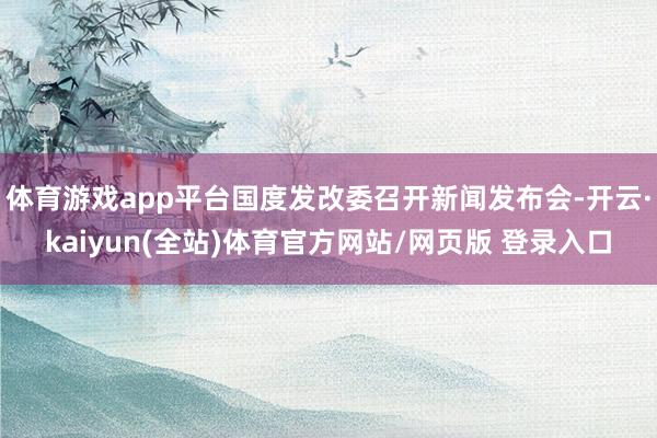 体育游戏app平台国度发改委召开新闻发布会-开云·kaiyun(全站)体育官方网站/网页版 登录入口