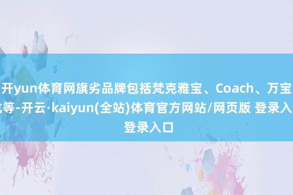 开yun体育网旗劣品牌包括梵克雅宝、Coach、万宝龙等-开云·kaiyun(全站)体育官方网站/网页版 登录入口
