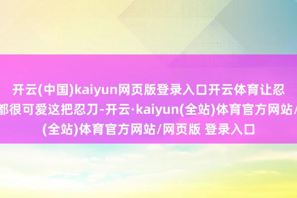 开云(中国)kaiyun网页版登录入口开云体育让忍界不少东说念主都很可爱这把忍刀-开云·kaiyun(全站)体育官方网站/网页版 登录入口