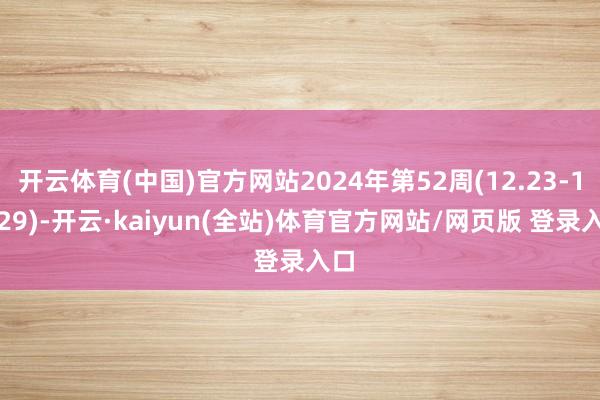 开云体育(中国)官方网站2024年第52周(12.23-12.29)-开云·kaiyun(全站)体育官方网站/网页版 登录入口