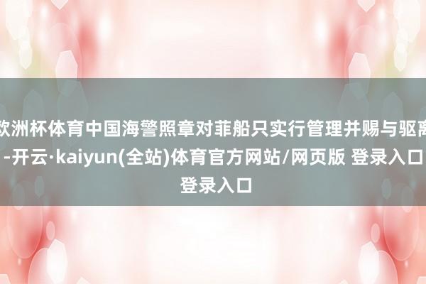 欧洲杯体育中国海警照章对菲船只实行管理并赐与驱离-开云·kaiyun(全站)体育官方网站/网页版 登录入口