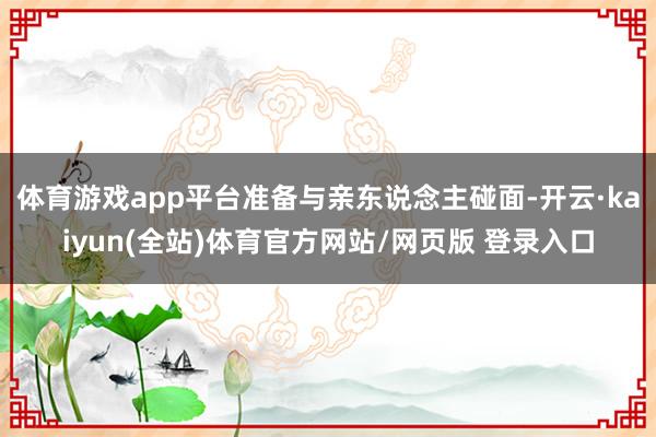 体育游戏app平台准备与亲东说念主碰面-开云·kaiyun(全站)体育官方网站/网页版 登录入口