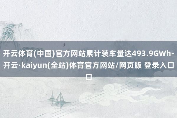 开云体育(中国)官方网站累计装车量达493.9GWh-开云·kaiyun(全站)体育官方网站/网页版 登录入口
