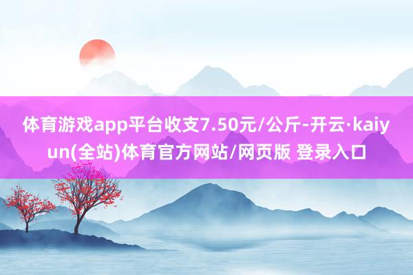 体育游戏app平台收支7.50元/公斤-开云·kaiyun(全站)体育官方网站/网页版 登录入口