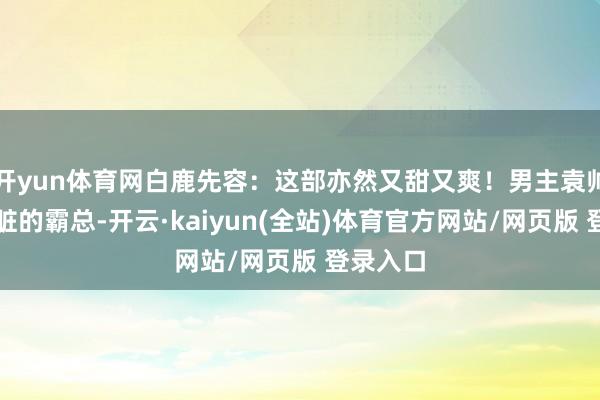 开yun体育网白鹿先容：这部亦然又甜又爽！男主袁帅是个心脏的霸总-开云·kaiyun(全站)体育官方网站/网页版 登录入口
