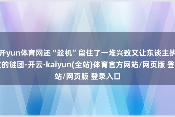 开yun体育网还“趁机”留住了一堆兴致又让东谈主执破头皮的谜团-开云·kaiyun(全站)体育官方网站/网页版 登录入口