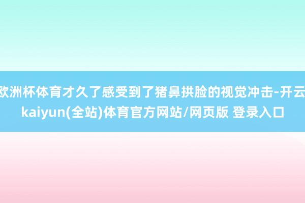 欧洲杯体育才久了感受到了猪鼻拱脸的视觉冲击-开云·kaiyun(全站)体育官方网站/网页版 登录入口