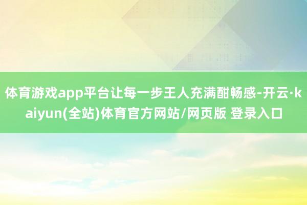 体育游戏app平台让每一步王人充满酣畅感-开云·kaiyun(全站)体育官方网站/网页版 登录入口