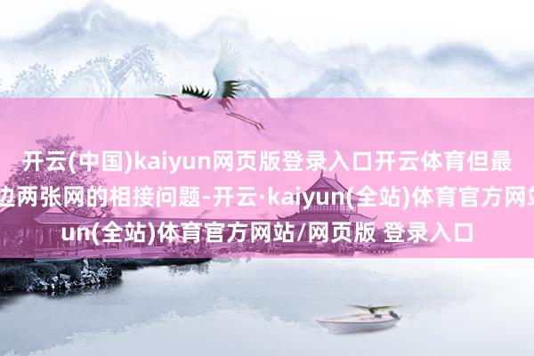 开云(中国)kaiyun网页版登录入口开云体育但最大的问题还在于前边两张网的相接问题-开云·kaiyun(全站)体育官方网站/网页版 登录入口