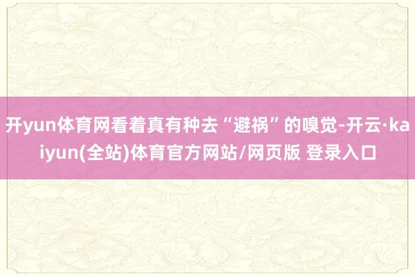 开yun体育网看着真有种去“避祸”的嗅觉-开云·kaiyun(全站)体育官方网站/网页版 登录入口