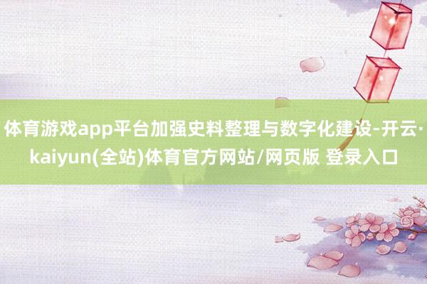 体育游戏app平台加强史料整理与数字化建设-开云·kaiyun(全站)体育官方网站/网页版 登录入口