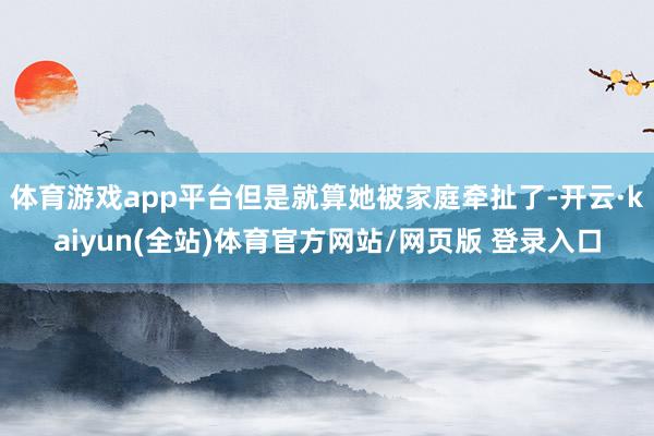 体育游戏app平台但是就算她被家庭牵扯了-开云·kaiyun(全站)体育官方网站/网页版 登录入口