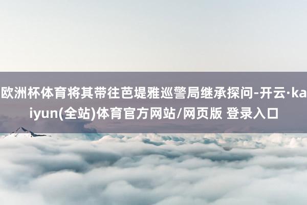 欧洲杯体育将其带往芭堤雅巡警局继承探问-开云·kaiyun(全站)体育官方网站/网页版 登录入口